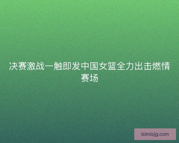 决赛激战一触即发中国女篮全力出击燃情赛场