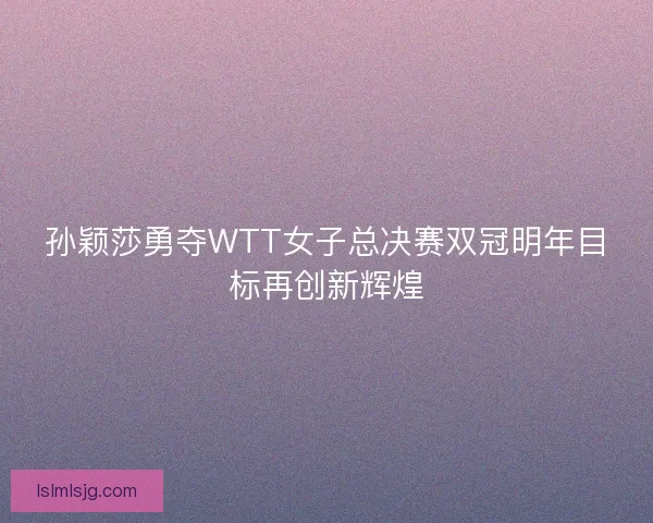 孙颖莎勇夺WTT女子总决赛双冠明年目标再创新辉煌