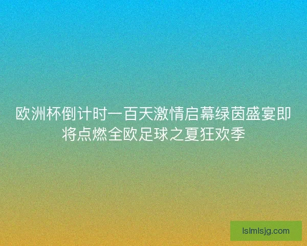 欧洲杯倒计时一百天激情启幕绿茵盛宴即将点燃全欧足球之夏狂欢季