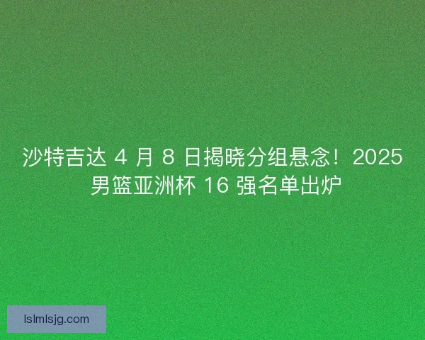 沙特吉达 4 月 8 日揭晓分组悬念！2025 男篮亚洲杯 16 强名单出炉