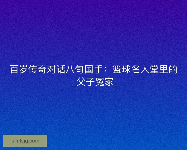 百岁传奇对话八旬国手：篮球名人堂里的 _父子冤家_