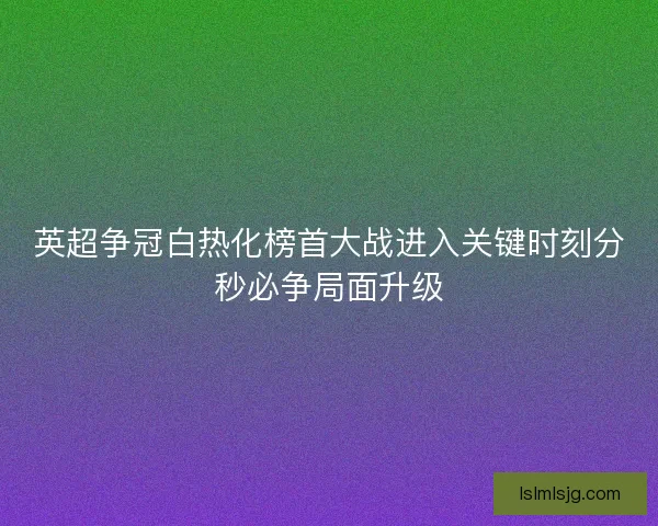 英超争冠白热化榜首大战进入关键时刻分秒必争局面升级