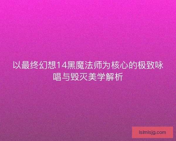 以最终幻想14黑魔法师为核心的极致咏唱与毁灭美学解析