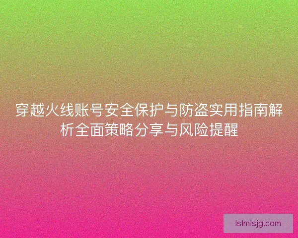 穿越火线账号安全保护与防盗实用指南解析全面策略分享与风险提醒