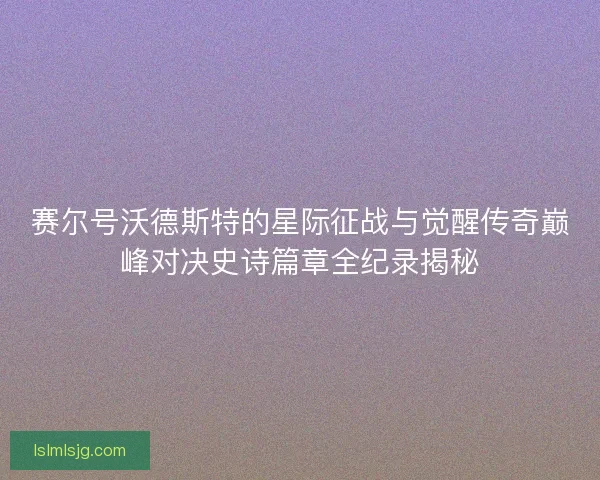 赛尔号沃德斯特的星际征战与觉醒传奇巅峰对决史诗篇章全纪录揭秘