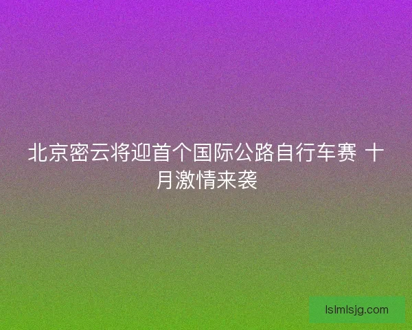北京密云将迎首个国际公路自行车赛 十月激情来袭