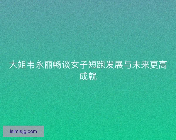大姐韦永丽畅谈女子短跑发展与未来更高成就
