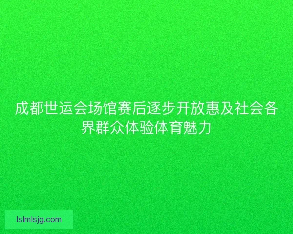 成都世运会场馆赛后逐步开放惠及社会各界群众体验体育魅力