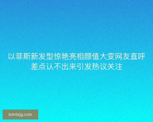 以菲斯新发型惊艳亮相颜值大变网友直呼差点认不出来引发热议关注