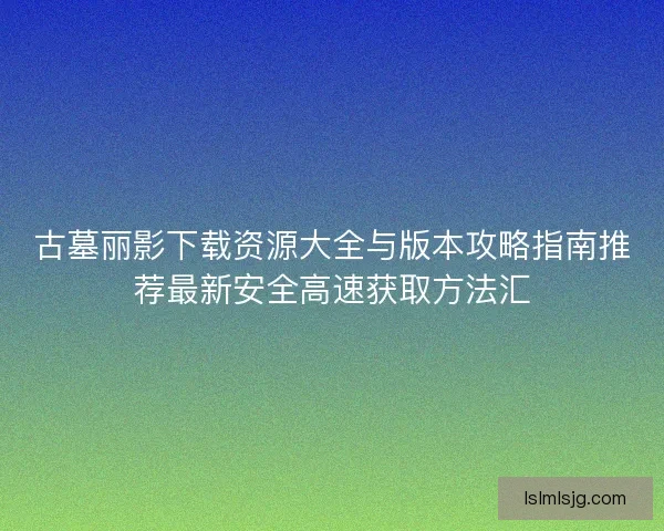 古墓丽影下载资源大全与版本攻略指南推荐最新安全高速获取方法汇