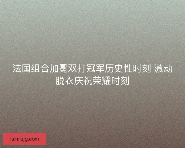 法国组合加冕双打冠军历史性时刻 激动脱衣庆祝荣耀时刻