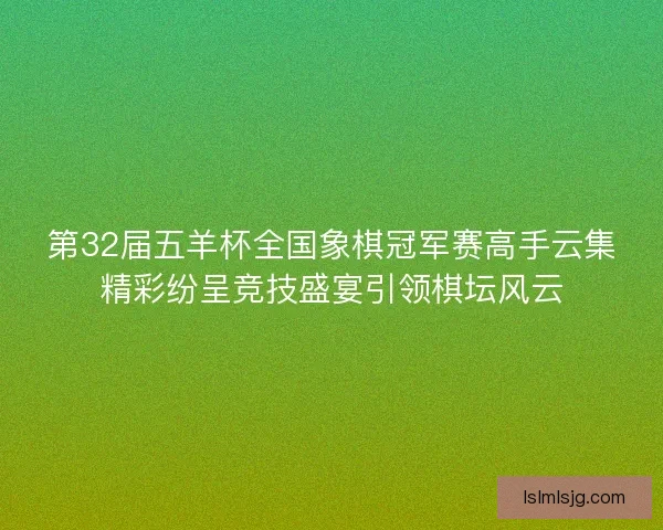 第32届五羊杯全国象棋冠军赛高手云集精彩纷呈竞技盛宴引领棋坛风云
