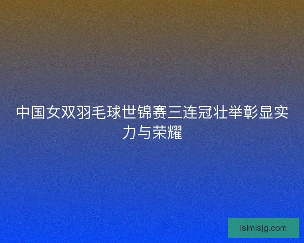 中国女双羽毛球世锦赛三连冠壮举彰显实力与荣耀