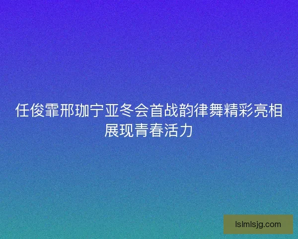 任俊霏邢珈宁亚冬会首战韵律舞精彩亮相展现青春活力