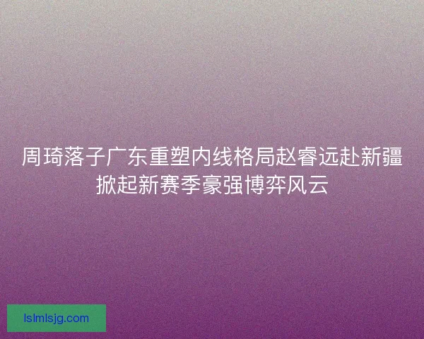 周琦落子广东重塑内线格局赵睿远赴新疆掀起新赛季豪强博弈风云