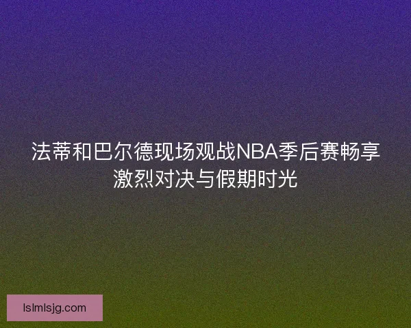 法蒂和巴尔德现场观战NBA季后赛畅享激烈对决与假期时光