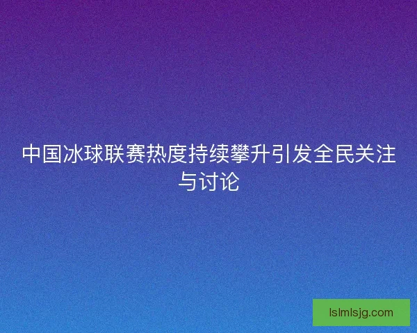 中国冰球联赛热度持续攀升引发全民关注与讨论