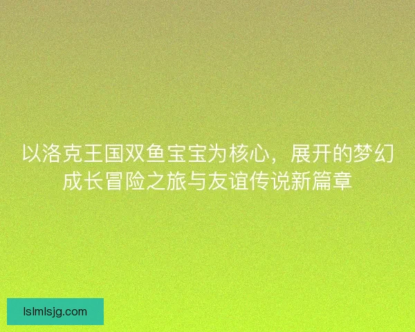 以洛克王国双鱼宝宝为核心，展开的梦幻成长冒险之旅与友谊传说新篇章