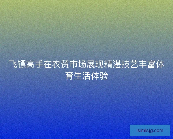 飞镖高手在农贸市场展现精湛技艺丰富体育生活体验