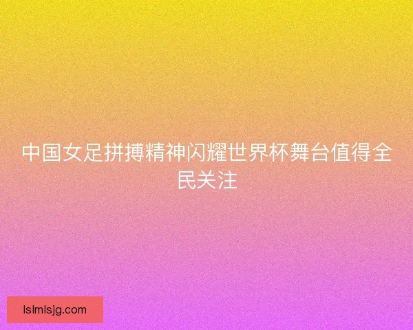 中国女足拼搏精神闪耀世界杯舞台值得全民关注