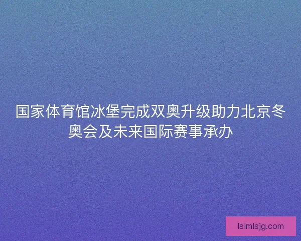 国家体育馆冰堡完成双奥升级助力北京冬奥会及未来国际赛事承办