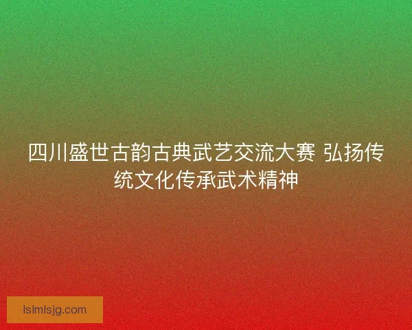 四川盛世古韵古典武艺交流大赛 弘扬传统文化传承武术精神